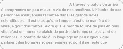                                                                 A travers le patois on arrive à comprendre un peu mieux la vie de nos ancêtres. L’histoire de ces personnes n’est jamais racontée dans les grands livres scientifiques.   Il est plus qu’une langue, c’est une manière de vivre,le goût d’autrefois. Alors que le monde tourne de plus en plus vite, c’est un immense plaisir de perdre du temps en essayant de redonner un souffle de vie à un language un peu rugueux que parlaient des hommes et des femmes et dont il ne reste que quelques pages jaunies  couvertes de poussière. Aujourd’hui, avec les moyens que nous avons, une nouvelle vie numérique pour ce patois  montagnon devient réalité...         
