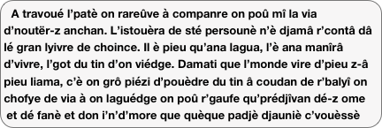 A travoué l’patè on rareûve à companre on poû mî la via d’noutër-z anchan. L’istouèra de sté persounè n’è djamâ r’contâ dâ lé gran lyivre de choince. Il è pieu qu’ana lagua, l’è ana manîrâ d’vivre, l’got du tin d’on viédge. Damati que l’monde vire d’pieu z-â pieu liama, c’è on grô piézi d’pouèdre du tin â coudan de r’balyî on chofye de via à on laguédge on poû r’gaufe qu’prédjîvan dé-z ome et dé fanè et don i’n’d’more que quèque padjè djauniè c’vouèssè d’poussîra. Anondret, avoué lé mouéyan qu’no-z in, ana novala via numériqua pouo stu patè montagnon d’vin vrai...