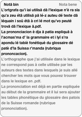 Notâ bin                                        Nota bene
L’ortgrafa qu’i iai utilisâ dâ l’lexique n’è ra sla qu’a zeu étâ utilisâ pâ lé-z auteu dé texte dâ léquain i soû étâ à cri lé mot qu’vo peuté trovâ dâ l’lexique â.pdf.
La prononciacion è dja â patia espliquâ à l’acmas’ma d’ la grammaire et i lyî s’ra apondu lé tabiè fonétiquè du glossaire dé patè d’la Suissa r’manda (rubriqua prononcacion).
L’orthographe que j’ai utilisée dans le lexique ne correspond pas à celle utilisée par les auteurs des textes dans lesquels je suis allé chercher les mots que vous pouvez trouver dans le lexique en .pdf.
La prononciation est déjà en partie expliquée au début de la grammaire et il lui sera ajouter les tables phonétique du glossaire des patois de la Suisse romande (rubrique prononciation).